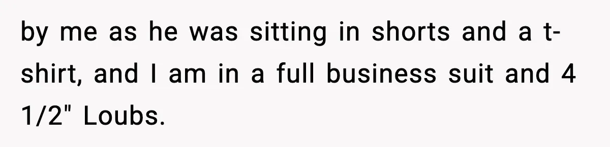 by me as he was sitting in shorts and a t-shirt, and I am in a full business suit and 4 1/2" Loubs.