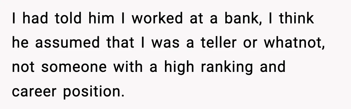 I had told him I worked at a bank, I think he assumed that I was a teller or whatnot, not someone with a high ranking and career position.
