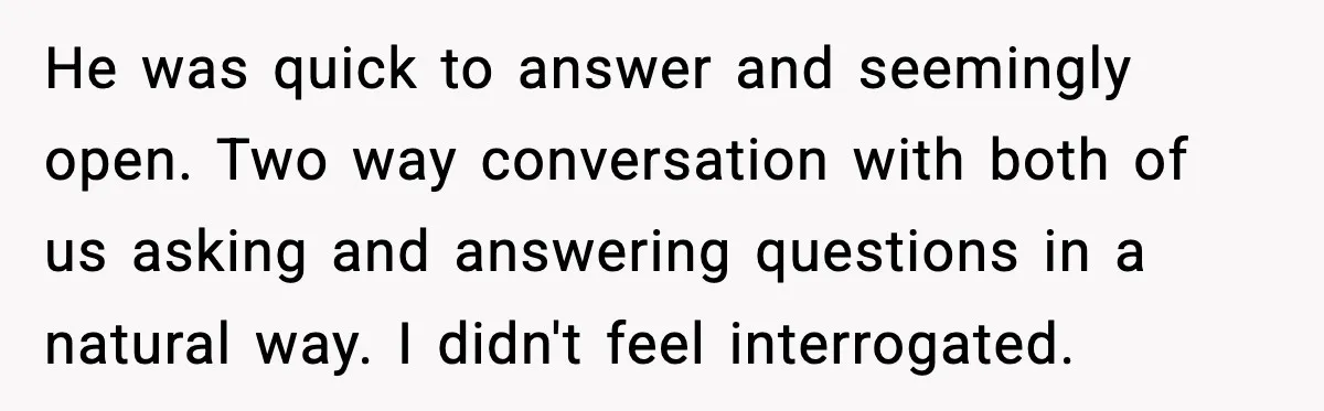 He was quick to answer and seemingly open. Two way conversation with both of us asking and answering questions in a natural way. I didn't feel interrogated.