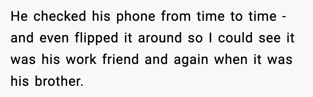 He checked his phone from time to time - and even flipped it around so I could see it was his work friend and again when it was his brother.