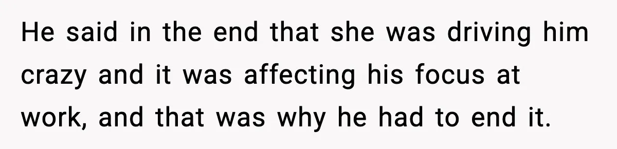 He said in the end that she was driving him crazy and it was affecting his focus at work, and that was why he had to end it.