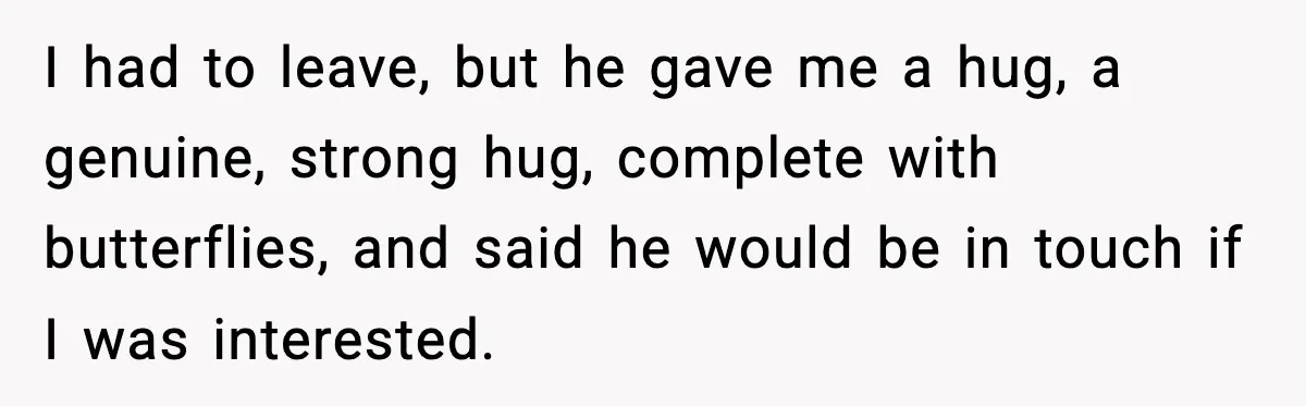 I had to leave, but he gave me a hug, a genuine, strong hug, complete with butterflies, and said he would be in touch if I was interested.