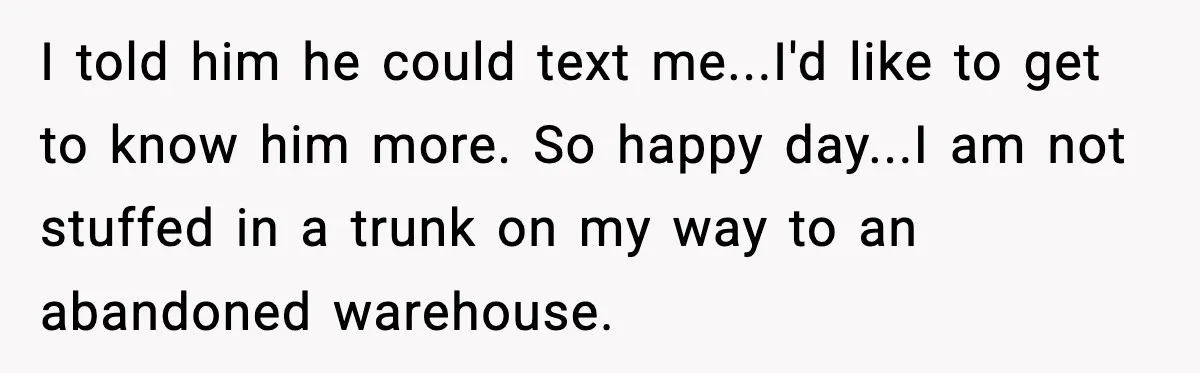 I told him he could text me...I'd like to get to know him more. So happy day...I am not stuffed in a trunk on my way to an abandoned warehouse.