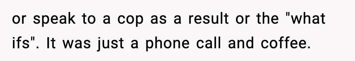 or speak to a cop as a result or the "what ifs". It was just a phone call and coffee.