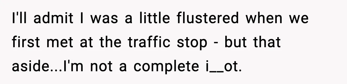 I'll admit I was a little flustered when we first met at the traffic stop - but that aside...I'm not a complete i__ot.