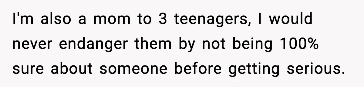 I'm also a mom to 3 teenagers, I would never endanger them by not being 100% sure about someone before getting serious.