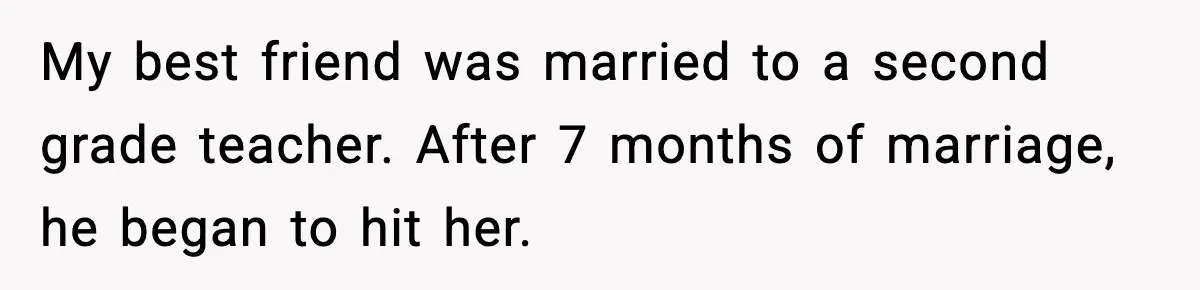 My best friend was married to a second grade teacher. After 7 months of marriage, he began to hit her.
