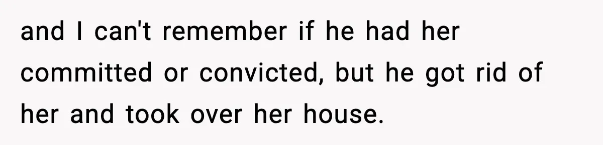 and I can't remember if he had her committed or convicted, but he got rid of her and took over her house.