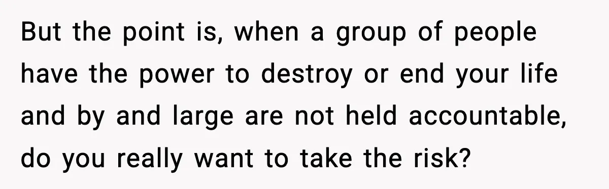 But the point is, when a group of people have the power to destroy or end your life and by and large are not held accountable, do you really want...
