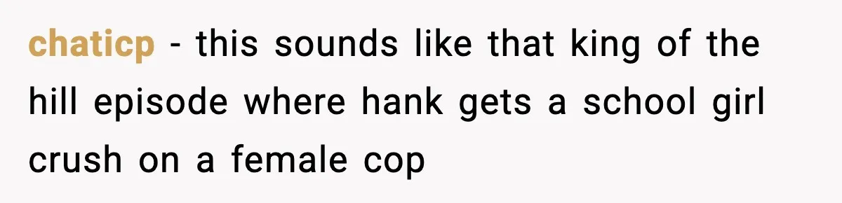 chaticp − this sounds like that king of the hill episode where hank gets a school girl crush on a female cop