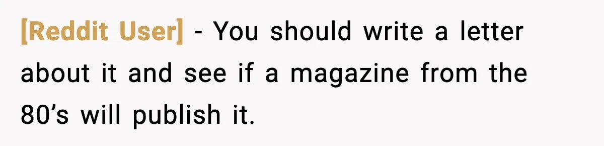 [Reddit User] − You should write a letter about it and see if a magazine from the 80’s will publish it.