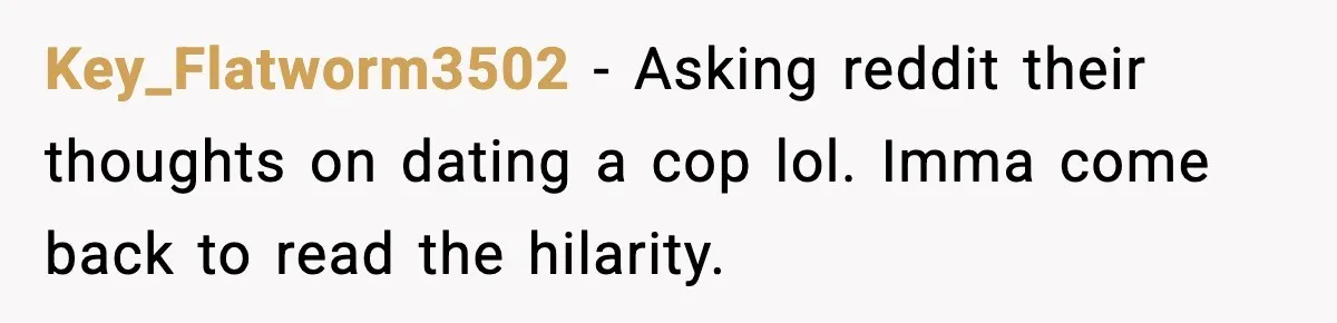 Key_Flatworm3502 − Asking reddit their thoughts on dating a cop lol. Imma come back to read the hilarity.