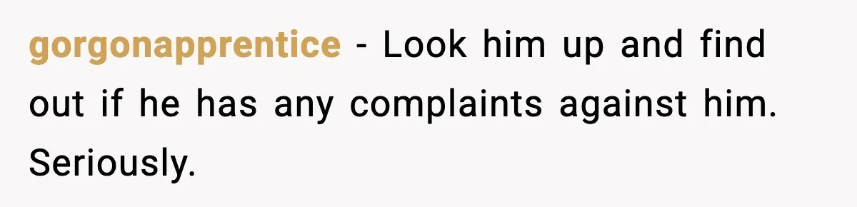 gorgonapprentice − Look him up and find out if he has any complaints against him. Seriously.