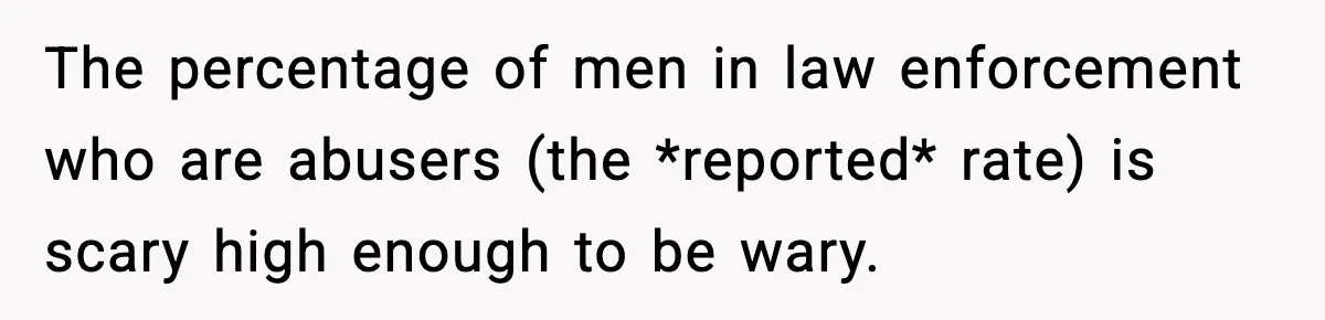 The percentage of men in law enforcement who are abusers (the *reported* rate) is scary high enough to be wary.