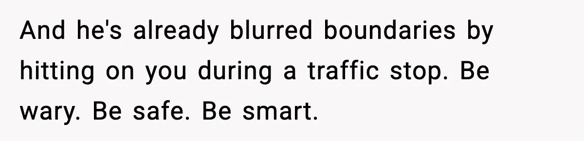 And he's already blurred boundaries by hitting on you during a traffic stop. Be wary. Be safe. Be smart.