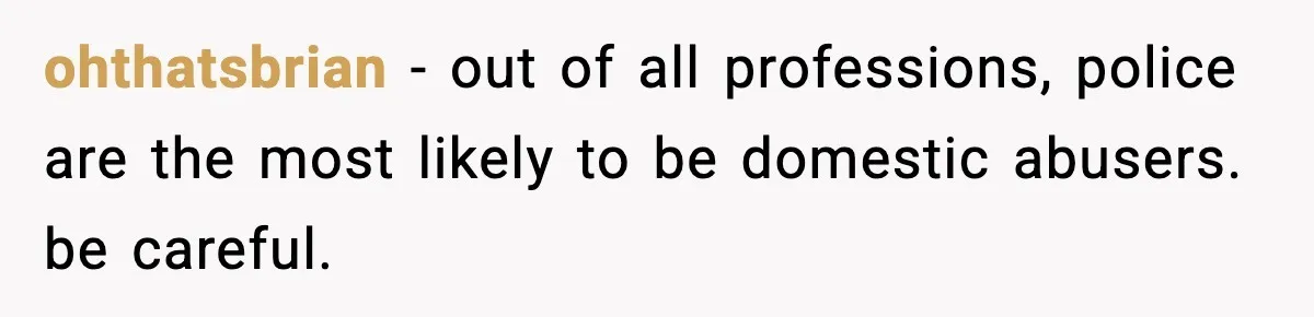 ohthatsbrian − out of all professions, police are the most likely to be domestic abusers. be careful.