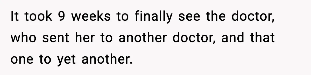 It took 9 weeks to finally see the doctor, who sent her to another doctor, and that one to yet another.