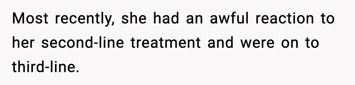 Most recently, she had an awful reaction to her second-line treatment and were on to third-line.