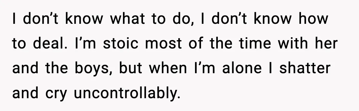 I don’t know what to do, I don’t know how to deal. I’m stoic most of the time with her and the boys, but when I’m alone I shatter and...
