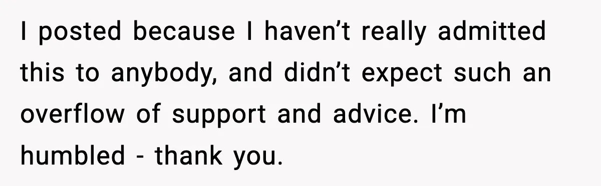 I posted because I haven’t really admitted this to anybody, and didn’t expect such an overflow of support and advice. I’m humbled - thank you.
