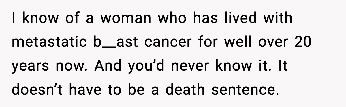 I know of a woman who has lived with metastatic b__ast cancer for well over 20 years now. And you’d never know it. It doesn’t have to be a death...