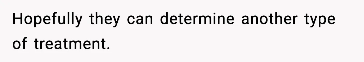 Hopefully they can determine another type of treatment.