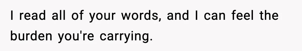 I read all of your words, and I can feel the burden you're carrying.
