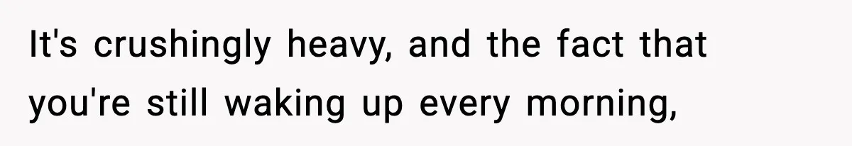 It's crushingly heavy, and the fact that you're still waking up every morning,
