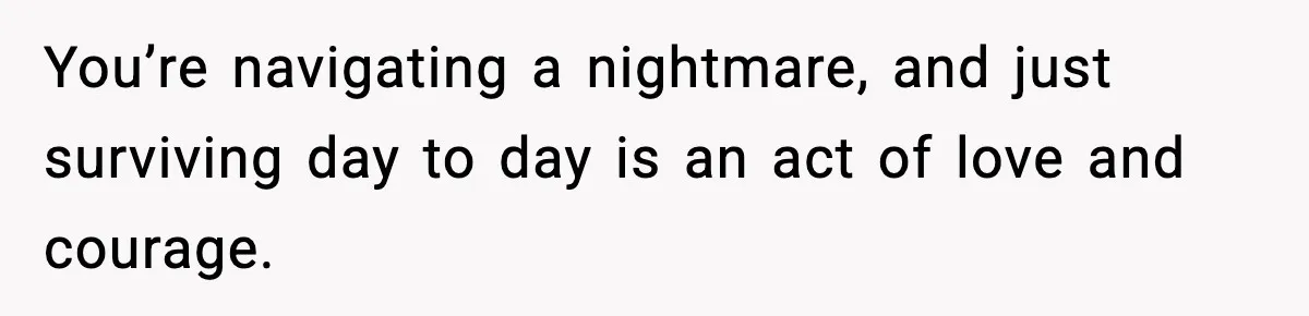 You’re navigating a nightmare, and just surviving day to day is an act of love and courage.