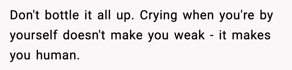 Don't bottle it all up. Crying when you're by yourself doesn't make you weak - it makes you human.