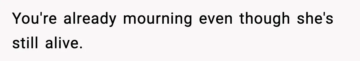 You're already mourning even though she's still alive.