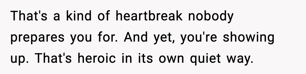 That's a kind of heartbreak nobody prepares you for. And yet, you're showing up. That's heroic in its own quiet way.