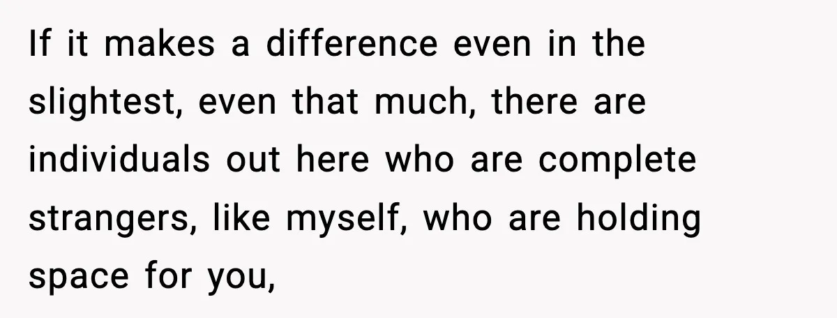 If it makes a difference even in the slightest, even that much, there are individuals out here who are complete strangers, like myself, who are holding space for you,