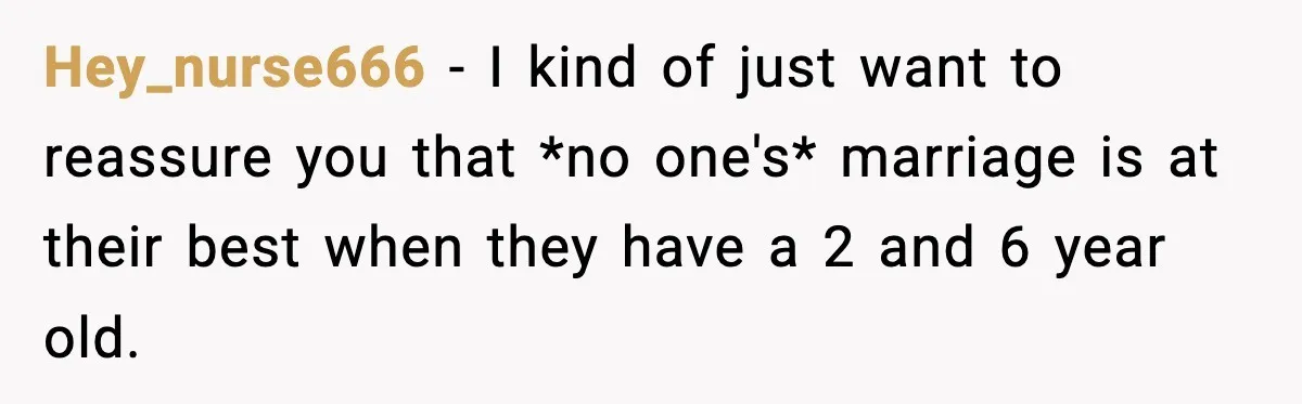 Hey_nurse666 − I kind of just want to reassure you that *no one's* marriage is at their best when they have a 2 and 6 year old.