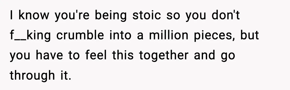 I know you're being stoic so you don't f__king crumble into a million pieces, but you have to feel this together and go through it.