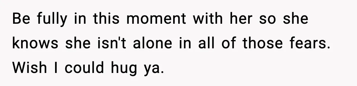 Be fully in this moment with her so she knows she isn't alone in all of those fears. Wish I could hug ya.