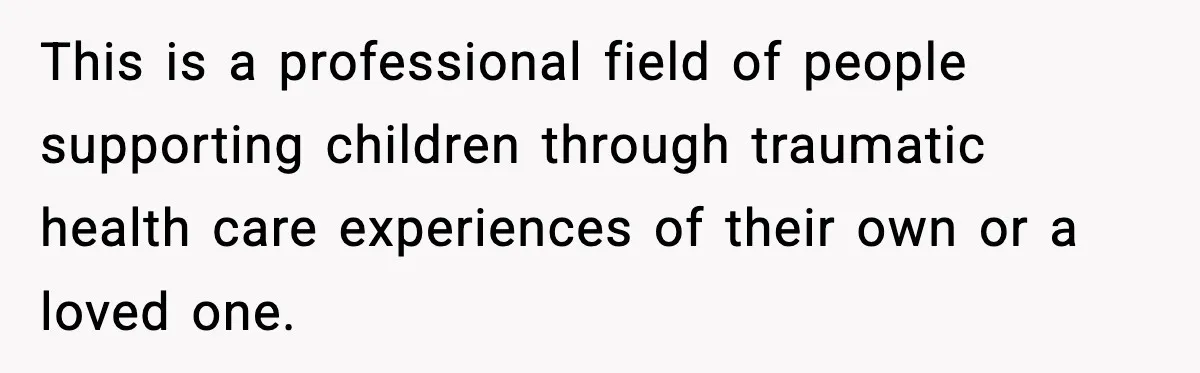 This is a professional field of people supporting children through traumatic health care experiences of their own or a loved one.