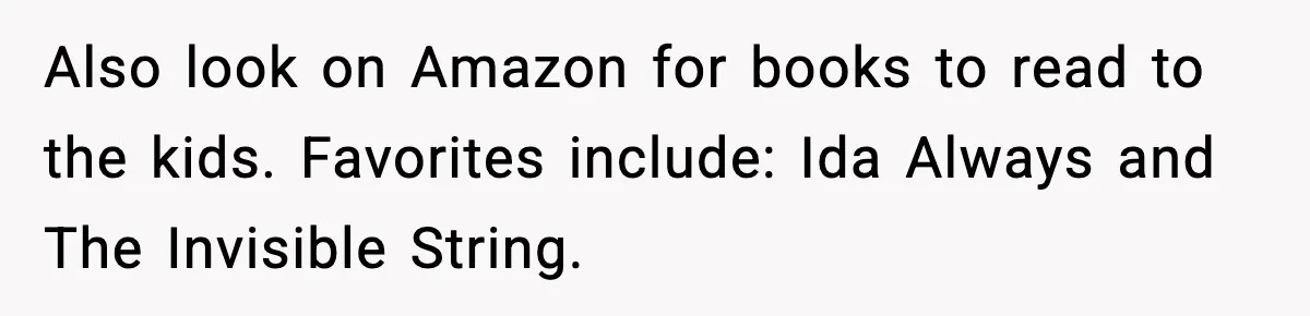 Also look on Amazon for books to read to the kids. Favorites include: Ida Always and The Invisible String.