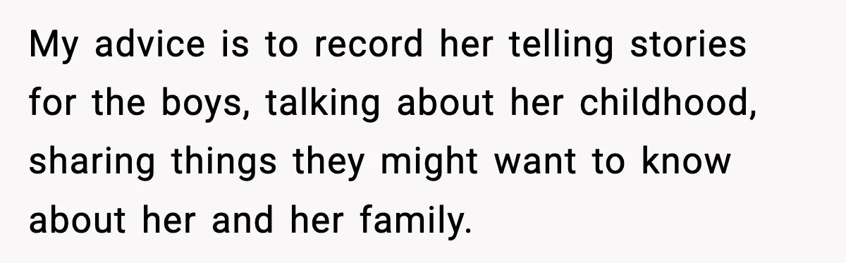 My advice is to record her telling stories for the boys, talking about her childhood, sharing things they might want to know about her and her family.