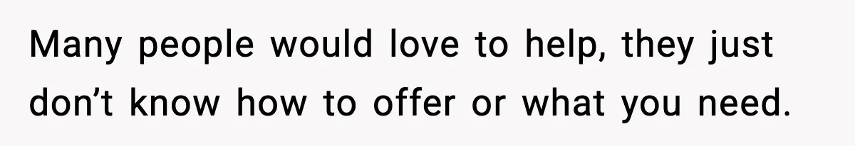 Many people would love to help, they just don’t know how to offer or what you need.