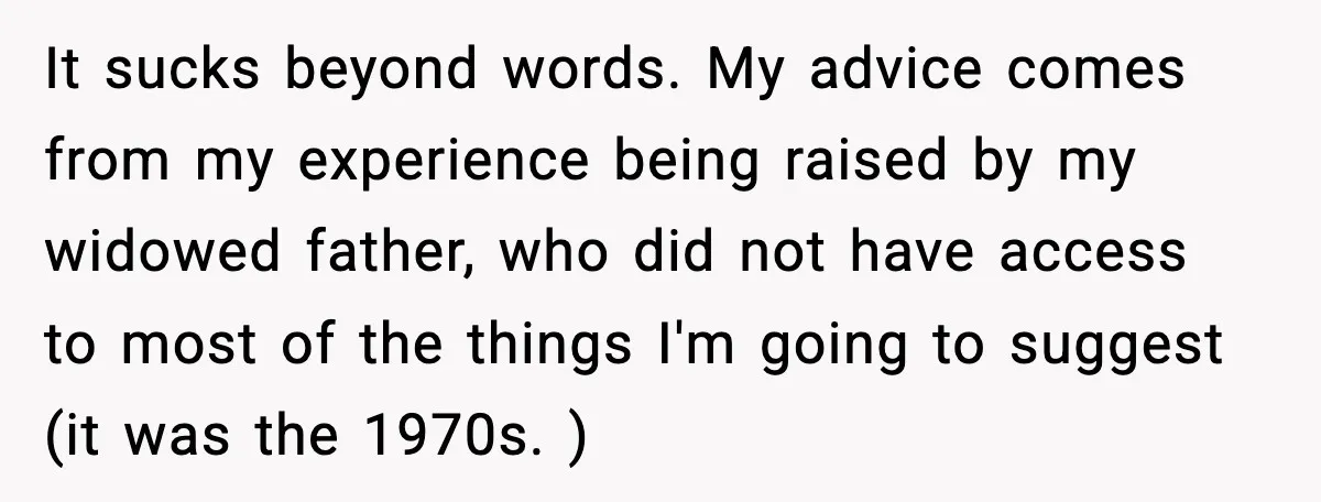 It sucks beyond words. My advice comes from my experience being raised by my widowed father, who did not have access to most of the things I'm going to suggest...