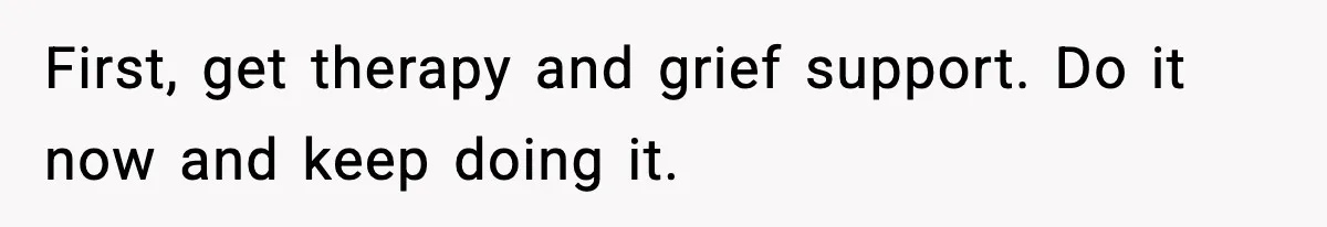 First, get therapy and grief support. Do it now and keep doing it.