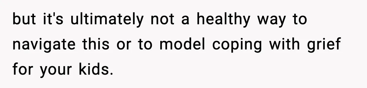 but it's ultimately not a healthy way to navigate this or to model coping with grief for your kids.