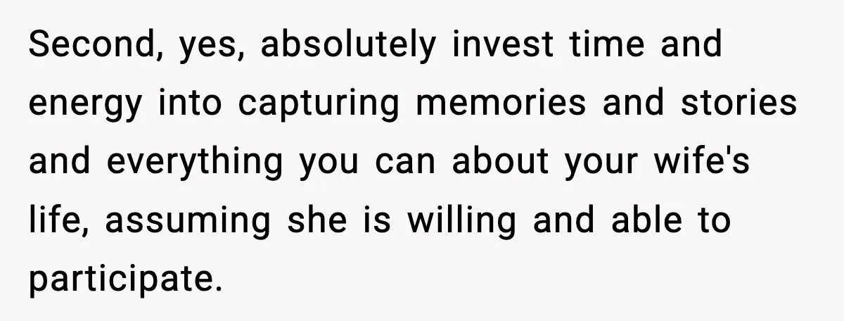 Second, yes, absolutely invest time and energy into capturing memories and stories and everything you can about your wife's life, assuming she is willing and able to participate.