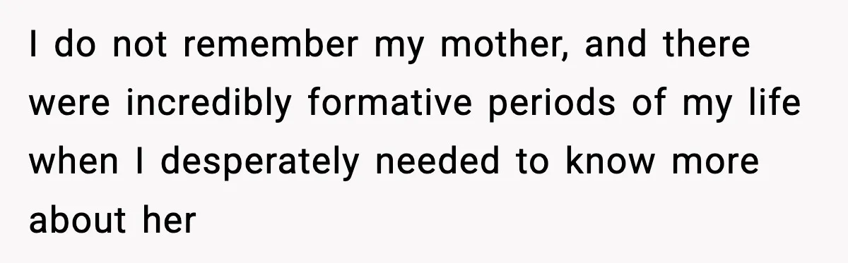 I do not remember my mother, and there were incredibly formative periods of my life when I desperately needed to know more about her