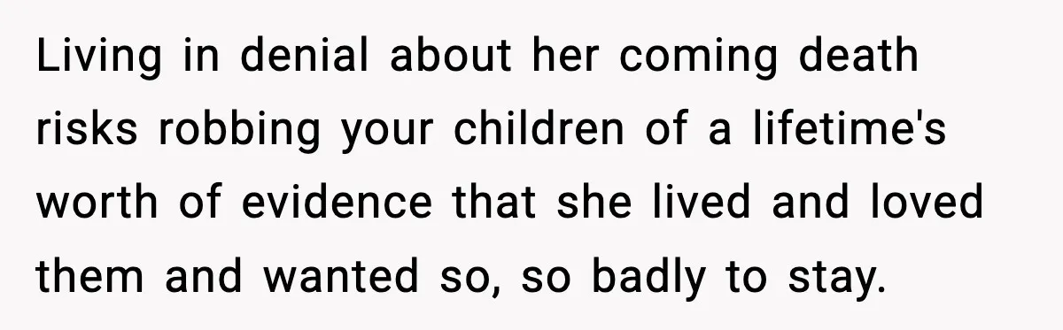 Living in denial about her coming death risks robbing your children of a lifetime's worth of evidence that she lived and loved them and wanted so, so badly to stay.