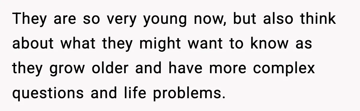 They are so very young now, but also think about what they might want to know as they grow older and have more complex questions and life problems.