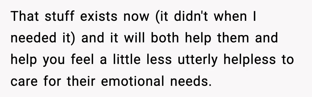 That stuff exists now (it didn't when I needed it) and it will both help them and help you feel a little less utterly helpless to care for their emotional...
