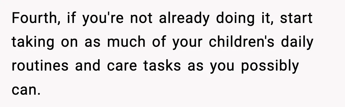 Fourth, if you're not already doing it, start taking on as much of your children's daily routines and care tasks as you possibly can.