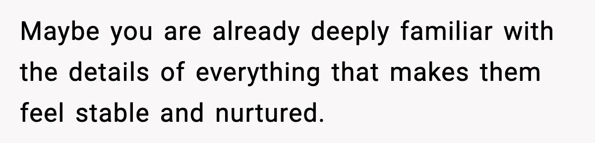 Maybe you are already deeply familiar with the details of everything that makes them feel stable and nurtured.
